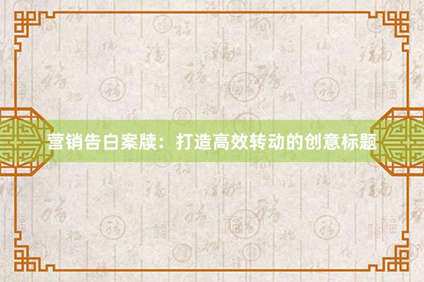 营销告白案牍：打造高效转动的创意标题
